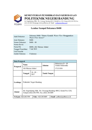 KEMENTERIAN PENDIDIKAN DAN KEBUDAYAAN
POLITEKNIK NEGERI BANDUNG
Jln. Gegerkalong Hilir, Ds. Ciwaruga, Bandung40012, KotakPos 1234,Telepon(022) 2013789,Fax.
(022) 2013889 Homepage:www.polban.ac.id Email : polban@polban.ac.id
Lembar Sampul Dokumen B400
Judul Dokumen
Dokumen B400: “Sistem Kendali Water Flow Menggunakan
Water Flow Sensor”
Jenis Dokumen B400
Nomor Dokumen B400 – 00
Nomor Revisi
Nama File B400_Abi Marsaa Anhari
Tanggal Penerbitan 7 Juli 2019
Unit Penerbit
Jumlah Halaman 8 halaman
Data Pengusul
Pengusul
Nama Jabatan
Mahasiswa D – III
Teknik Elektronika
Abi Marsaa Anhari 171311034
Tanggal
18 - 05 –
2017
Tanda Tangan
Lembaga Politeknik Negeri Bandung
Alamat
Jln. Gegerkalong Hilir, Ds. Ciwaruga Bandung 40012, Kotak Pos 1234,
Telepon (022) 2013789, Fax. (022) 2013889
Telepon :022-2013789 Faks : 022-2013889 Email : polban@polban.ac.id
 
