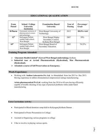 Page1
RESUME
EDUCATIONAL QUALIFICATION
Exam
Passed
School / College
University
Institution
Examination Board/
University
Year of
Passing
Percentage/
Grade
B Pharm Gurunanak institution of
pharmaceutical science
and technology.
West Bengal University of
Technology.
2012 DGPA- 6.61
12th
Kaliyaganj Parbati
sundari high school,
West Bengal
West Bengal Higher
Secondary Council,
Kolkata,West Bengal
2007 59%
10th
Kaliyaganj Parbati
sundari high school,
West Bengal
West Bengal Board of
Secondary Education.
2005 70.25%
Training Program Attended:
 Gluconate Health Limited” (Govt.of West Bengal undertaking), Kolkata.
 Industrial tour at Arvind Pharmaceuticals (Hyderabad), Msn Pharmaceuticals
(Hyderabad).
 Attended a course of Self Preservation on Emergency.
Work Experience:
• Working with Stallion Laboratories Pvt. Ltd. in Ahmedabad from Jan 2013 to Dec 2013.
Having experience in tablets (Granulation,Compression,Coating) manufacturing .
Aristo pharmaceutical Pvt.Ltd. working from Jan 2014 to till now,having efficiently
capable of trouble shooting of any type of practical problems while under batch
manufacturing.
Extra Curriculum Activity:
• Participated in Blood donation camp held in Kaliyaganj,Kolkata.Daman .
• Participated in Poster Presentation in College.
• Assisted in Organizing various programs in college
• I like to involve in playing various sports.
 