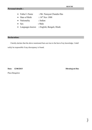 Page1
RESUME
Personal details :
• Father’s Name : Mr. Narayan Chandra Das
• Date of Birth : 14th
Nov 1988
• Nationality : Indian
• Sex : Male
• Languages known : English, Bengali, Hindi.
Declaration:
I hereby declare that the above mentioned facts are true to the best of my knowledge. I shall
solely be responsible if any discrepancy is found.
Date: 12/08/2015 Dhrubajyoti Das
Place:Bangalore
 