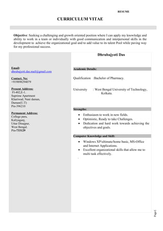 Page1
RESUME
CURRICULUM VITAE
Objective: Seeking a challenging and growth oriented position where I can apply my knowledge and
ability to work in a team or individually with good communication and interpersonal skills in the
development to achieve the organizational goal and to add value to its talent Pool while paving way
for my professional success.
Email:
dhrubajyoti.das.mail@gmail.com
Contact. No:
+919898294079
Present Address:
Fl-402,E-1.
Suprime Apartment
Khariwad, Nani daman,
Daman(U.T)
Pin-396210
Permanent Address:
College para,
Kaliyaganj,
Uttar Dinajpur,
West Bengal.
Pin-733129
Dhrubajyoti Das
Academic Details:
Qualification :Bachelor of Pharmacy.
University : West Bengal University of Technology,
Kolkata.
Strengths:
• Enthusiasm to work in new fields.
• Optimistic, Ready to take Challenges.
• Dedication and hard work towards achieving the
objectives and goals.
Computer Knowledge and Skill:
• Windows XP/ultimate/home basic, MS-Office
and Internet Applications.
• Excellent organizational skills that allow me to
multi task effectively.
.
 