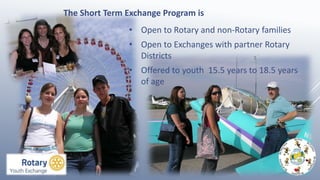 • Open to Rotary and non-Rotary families
• Open to Exchanges with partner Rotary
Districts
• Offered to youth 15.5 years to 18.5 years
of age
The Short Term Exchange Program is
 