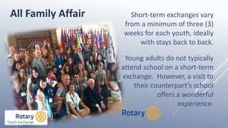 Short-term exchanges vary
from a minimum of three (3)
weeks for each youth, ideally
with stays back to back.
Young adults do not typically
attend school on a short-term
exchange. However, a visit to
their counterpart’s school
offers a wonderful
experience.
All Family Affair
 