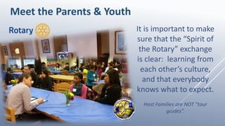 It is important to make
sure that the “Spirit of
the Rotary” exchange
is clear: learning from
each other’s culture,
and that everybody
knows what to expect.
Host Families are NOT “tour
guides”.
Meet the Parents & Youth
 
