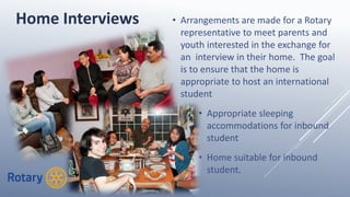• Arrangements are made for a Rotary
representative to meet parents and
youth interested in the exchange for
an interview in their home. The goal
is to ensure that the home is
appropriate to host an international
student
• Appropriate sleeping
accommodations for inbound
student
• Home suitable for inbound
student.
Home Interviews
 