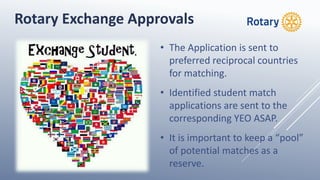 • The Application is sent to
preferred reciprocal countries
for matching.
• Identified student match
applications are sent to the
corresponding YEO ASAP.
• It is important to keep a “pool”
of potential matches as a
reserve.
Rotary Exchange Approvals
 