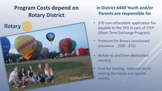 • $70 non-refundable application fee
payable to the YEO in care of STEP
(Short Term Exchange Program)
• Premium for Rotary sanctioned
insurance ($50 - $75)
• Airfare to and from destination
country.
• Cost for hosting: Inbound youth
visiting the home and special
events.
Program Costs depend on
Rotary District
in District 6440 Youth and/or
Parents are responsible for
 