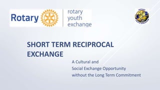 SHORT TERM RECIPROCAL
EXCHANGE
A Cultural and
Social Exchange Opportunity
without the Long Term Commitment
 