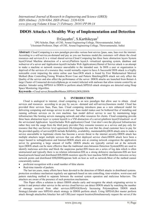 International Journal of Research in Engineering and Science (IJRES)
ISSN (Online): 2320-9364, ISSN (Print): 2320-9356
www.ijres.org Volume 4 Issue 2 ǁ February. 2016 ǁ PP.09-14
www.ijres.org 9 | Page
DDOS Attacks-A Stealthy Way of Implementation and Detection
D.Gayathri1
, S.Karthikeyan2
1
(PG Scholar, Dept. of CSE, Arunai Engineering College, Thiruvannamalai, India)
2
(Assistant Professor, Dept. of CSE, Arunai Engineering College, Thiruvannamalai, India)
Abstract: Cloud Computing is a new paradigm provides various host service [paas, saas, Iaas over the internet.
According to a self-service,on-demand and pay as you use business model,the customers will obtain the cloud
resources and services.It is a virtual shared service.Cloud Computing has three basic abstraction layers System
layer(Virtual Machine abstraction of a server),Platform layer(A virtualized operating system, database and
webserver of a server and Application layer(It includes Web Applications).Denial of Service attack is an attempt
to make a machine or network resource unavailable to the intended user. In DOS a user or organization is
deprived of the services of a resource they would normally expect to have.A Successful DOS attack is a highly
noticeable event impacting the entire online user base.DOS attack is found by First Mathematical Metrical
Method (Rate Controlling,Timing Window,Worst Case and Pattern Matching)DOS attack not only affect the
Quality of the service and also affect the performance of the server. DDOS attacks are launched from Botnet-A
large Cluster of Connected device(cellphone,pc or router) infected with malware that allow remote control by an
attacker. Intruder using SIPDAS in DDOS to perform attack.SIPDAS attack strategies are detected using Heap
Space Monitoring Algorithm.
Keywords—Cloud server,BotandBotMaster,SIPDAS,DOS,DDOS
I. INTRODUCTION
Cloud is analogical to internet, cloud computing is an new paradigm that allow user to obtain cloud
services and resources according to an pay by use,on –demand and self-service,bussiness model. Cloud has
provided three services Saas, Paas, Iaas. Cloud computing introduces paas as a new enhanced model for
delivering computing and storage service to end user. Saas model makes user be bothered free of installing and
running software services on its own machine. Iaas model deliver service to user by maintaining large
infrastructure like hosting servers managing network and other resources for clients. Cloud computing provide
three basic abstraction layer i.e system layer(It is a VM abstraction of a server),platform layer(Virtualized os of
the service)and Application layer(Includes Web application).Cloud User don‟t own the physical Infrastructure
rather they rent the usage from the third party provider.They consume resource as a service and pay only for
resource that they use.Service level agreement (SLA)regulate the cost that the cloud customer have to pay for
the provided quality of service(QOS include Reliability, availability, maintainability)DOS attack aims to make a
service unavailable to legitimate clients has become a severe threat to the internet security.DDOS attack has
multiple attackers target multiple services that can affect deployed service chain.DDOS attack have been a
major hazard to webapplication and Internet.DDOS attack aim at creating network congestion the application
server by generating a large amount of traffic .DDOS attacks are typically carried out at the network
layer.DDOS attack can be more effective than the traditional ones.Intrusion Detection System(IDS) are used to
identify malicious activities and block the suspicious packet.IDS traces are a series of log data which is often
unstructured and typically there is no relation information.IDS as a strong defensive mechanisms.IDS are host
based,network based and distributed IDS.HIDS monitors specific host machine.NIDS identifies intrusion on key
network points and distributed IDS(DIDS)operate both on host as well as network.Most of the method cannot
concurrently realize.
 proficient recognition with a small number of false alarms
 Real-time transfer of packets.
The last ten years, many efforts have been devoted to the detection of DDoS attacks in distributed systems.
protection avoidance mechanism regularly use approach based on rate controlling, time-window, worst-case and
pattern matching method to separate between the nominal system operation and malicious behaviors. The
attackers are aware of the presence of such protection mechanisms.
This Paper offers a solution to detect DDOS attacks early and recognize the attack originating service to
isolate it and protect other service in the service cloud.Service can detect DDOS attack by watching the number
of message received from other services.SIPDAS(Slowly Increasing Polymorphism DDOS attack
Strategy).Intruder uses SIPDAS attack strategy in DDOS perform attack .Using SIPDAS,Bot master perform
attack through attackerbot.Attacker bot call URL(user request location)Simultaneously request the server,if the
 