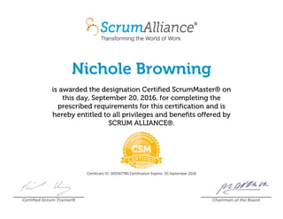 Nichole Browning
is awarded the designation Certified ScrumMaster® on
this day, September 20, 2016, for completing the
prescribed requirements for this certification and is
hereby entitled to all privileges and benefits offered by
SCRUM ALLIANCE®.
Certificant ID: 000567780 Certification Expires: 20 September 2018
Certified Scrum Trainer® Chairman of the Board
 