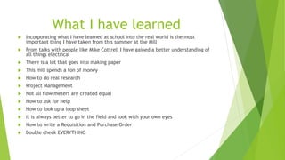 What I have learned
 Incorporating what I have learned at school into the real world is the most
important thing I have taken from this summer at the Mill
 From talks with people like Mike Cottrell I have gained a better understanding of
all things electrical
 There is a lot that goes into making paper
 This mill spends a ton of money
 How to do real research
 Project Management
 Not all flow meters are created equal
 How to ask for help
 How to look up a loop sheet
 It is always better to go in the field and look with your own eyes
 How to write a Requisition and Purchase Order
 Double check EVERYTHING
 