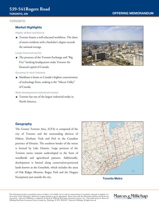 OFFERING MEMORANDUM
539-541Rogers Road
TORONTO, ON
Toronto Metro
This information has been secured from sources we believe to be reliable, but we make no representations or warranties, expressed or implied, as to
the accuracy of the information. References to square footage or age are approximate. Buyer must verify the information and bears all risk for any
inaccuracies. Marcus & Millichap is a trademark of Marcus & Millichap Real Estate Investment Services, Inc. Used under license by Marcus &
Millichap Real Estate Investment Services Canada Inc., Brokerage © 2015 W3010077 Marcus & Millichap. All rights reserved.
Geography
The Greater Toronto Area, (GTA) is composed of the
city of Toronto and the surrounding districts of
Halton, Durham, York and Peel in the Canadian
province of Ontario. The southern border of the metro
is formed by Lake Ontario. Large portions of the
Toronto metro remain undeveloped in the form of
woodlands and agricultural pastures. Additionally,
development is limited along conservation-protected
lands known as the Greenbelt, which includes the areas
of Oak Ridges Moraine, Rogue Park and the Niagara
Escarpment just outside the city.
Market Highlights
Highly skilled workforce
■ Toronto boasts a well-educated workforce. The share
of metro residents with a bachelor’s degree exceeds
the national average.
Large financial sector
■ The presence of the Toronto Exchange and “Big
Five” banking headquarters make Toronto the
financial capital of Canada.
Growing hi-tech industry
■ Markham is home to Canada’s highest concentration
of technology firms, making it the “Silicon Valley”
of Canada.
Well-development industrial market
■ Toronto has one of the largest industrial nodes in
North America.
TORONTO
 