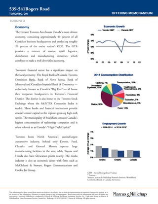 OFFERING MEMORANDUM
539-541Rogers Road
TORONTO, ON
GMP = Gross Metropolitan Product
* Forecast
Sources: Marcus & Millichap Research Services, WorldBank,
Conference Board of Canada, Environics
Economy
The Greater Toronto Area boasts Canada’s most vibrant
economy, containing approximately 40 percent of all
Canadian business headquarters and producing roughly
20 percent of the entire nation’s GDP. The GTA
provides a mixture of service, retail, logistics,
distribution and manufacturing industries, which
combine to make a well-diversified economy.
Toronto’s financial sector has a significant impact on
the local economy. The Royal Bank of Canada, Toronto
Dominion Bank, Bank of Nova Scotia, Bank of
Montreal and Canadian Imperial Bank of Commerce —
collectively known as Canada’s “Big Five” — all house
their corporate headquarters in Toronto’s Financial
District. The district is also home to the Toronto Stock
Exchange where the S&P/TSX Composite Index is
traded. These banks and financial institutions provide
crucial venture capital to the region’s growing high-tech
sector. The municipality of Markham contains Canada’s
highest concentration of technology companies and is
often referred to as Canada’s “High-Tech Capital.”
Toronto hosts North America’s second-largest
automotive industry, behind only Detroit. Ford,
Chrysler and General Motors operate large
manufacturing facilities in the area, while Toyota and
Honda also have fabrication plants nearby. The media
industry is also an economic driver with firms such as
McClelland & Stewart, Rogers Communications and
Cookie Jar Group.
This information has been secured from sources we believe to be reliable, but we make no representations or warranties, expressed or implied, as to
the accuracy of the information. References to square footage or age are approximate. Buyer must verify the information and bears all risk for any
inaccuracies. Marcus & Millichap is a trademark of Marcus & Millichap Real Estate Investment Services, Inc. Used under license by Marcus &
Millichap Real Estate Investment Services Canada Inc., Brokerage © 2015 W3010077 Marcus & Millichap. All rights reserved.
TORONTO
 