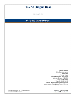TORONTO, ON
539-541Rogers Road
OFFERING MEMORANDUM
Offices Throughout the U.S. and Canada
www.MarcusMillichap.com
Anthony Martino
Sales Representative
Associate
Toronto Office
Marcus & Millichap, Brokerage
License: Ontario: 4738588
Tel: (416) 585-4646
Fax: (416) 585-4645
Anthony.Martino@marcusmillichap.com
www.marcusmillichap.com/AnthonyMartino
 