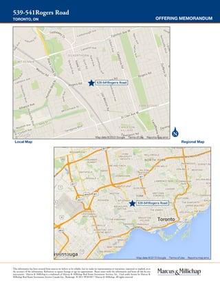 Local Map Regional Map
OFFERING MEMORANDUM
539-541Rogers Road
TORONTO, ON
This information has been secured from sources we believe to be reliable, but we make no representations or warranties, expressed or implied, as to
the accuracy of the information. References to square footage or age are approximate. Buyer must verify the information and bears all risk for any
inaccuracies. Marcus & Millichap is a trademark of Marcus & Millichap Real Estate Investment Services, Inc. Used under license by Marcus &
Millichap Real Estate Investment Services Canada Inc., Brokerage © 2015 W3010077 Marcus & Millichap. All rights reserved.
AREA MAPS
 