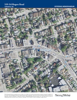 OFFERING MEMORANDUM
539-541Rogers Road
TORONTO, ON
This information has been secured from sources we believe to be reliable, but we make no representations or warranties, expressed or implied, as to
the accuracy of the information. References to square footage or age are approximate. Buyer must verify the information and bears all risk for any
inaccuracies. Marcus & Millichap is a trademark of Marcus & Millichap Real Estate Investment Services, Inc. Used under license by Marcus &
Millichap Real Estate Investment Services Canada Inc., Brokerage © 2015 W3010077 Marcus & Millichap. All rights reserved.
AERIAL PHOTO
 