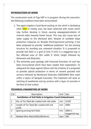 INTRODUCTION OF WORK
The construction work of Tiga HEP is in progress. During the execution,
the following conditions have been encountered:
1. The aged irrigation Canal Bund existing at site which is facilitating
other Dam in nearby area, has been observed with cracks which
may further develop in future causing seepage/percolation of
channel water towards Power house. This may also cause loss of
water supply to the aforesaid dam. Despite of available slope
protection measures viz. Boulder Pitching/cement pointing, it has
been proposed to provide “additional protection” for the existing
structure for avoiding any untoward situation. It is proposed to
provide Soil Nails in a grid of 2mtr X 2mtr in a staggered way in
the affected area of 20m width X 10mtr height followed by
Wiremesh and Shotcrete.
2. The extremely poor geology with fractured formation of rock has
been encountered which have been weaker than expectation. To
safeguard the slope against failure with the timeline, It is proposed
to provide special protection in terms of cement grouted rock
anchors followed by Reinforced Shotcrete (100X100X4 Wire mesh
within 2 layers of Sprayed Concrete). This treatment will work as
stitching of weathered rock by anchors with a layer of concrete in
the face of rock surface.
TECHNICAL PARAMETERS OF WORK
S.N Description Unit Size
Installation of Soil Nails in Irrigation Canal Embankment
1 Dia. of Tor Steel Bar coated with red oxide mm 32/40
2 Length of Tor Steel Bar coated with red
oxide
mm 3000
3 Spacing among Soil Nails mm 2000 in
staggered way
4 Welded Wire Mesh(100x100x4mm) Sqm 500
 