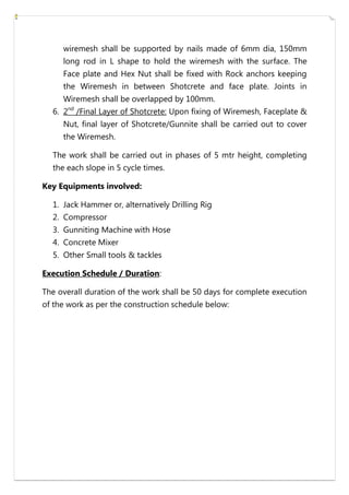 wiremesh shall be supported by nails made of 6mm dia, 150mm
long rod in L shape to hold the wiremesh with the surface. The
Face plate and Hex Nut shall be fixed with Rock anchors keeping
the Wiremesh in between Shotcrete and face plate. Joints in
Wiremesh shall be overlapped by 100mm.
6. 2nd
/Final Layer of Shotcrete: Upon fixing of Wiremesh, Faceplate &
Nut, final layer of Shotcrete/Gunnite shall be carried out to cover
the Wiremesh.
The work shall be carried out in phases of 5 mtr height, completing
the each slope in 5 cycle times.
Key Equipments involved:
1. Jack Hammer or, alternatively Drilling Rig
2. Compressor
3. Gunniting Machine with Hose
4. Concrete Mixer
5. Other Small tools & tackles
Execution Schedule / Duration:
The overall duration of the work shall be 50 days for complete execution
of the work as per the construction schedule below:
 