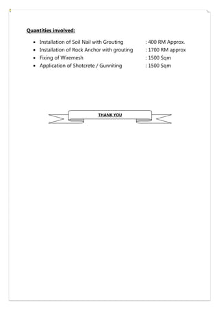 Quantities involved:
Installation of Soil Nail with Grouting : 400 RM Approx.
Installation of Rock Anchor with grouting : 1700 RM approx
Fixing of Wiremesh : 1500 Sqm
Application of Shotcrete / Gunniting : 1500 Sqm
THANK YOU
 