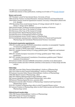 110 other peer-reviewed publications
>20,000 total citations to these publications, resulting in an h-index of 73 (Google Scholar)
Honors and awards
1987 President’s award for best doctoral thesis, University of Essen
1989 Award for Trainees in Clinical Research, American Federation of Clinical Research
1990 Walter-Clawiter award for hypertension research, University of Düsseldorf (shared with
O.-E. Brodde)
1998 Maximilian-Nitze award German Society of Urology (shared with M. Goepel, U.
Hecker, S. Krege und H. Rübben)
2008 Elected member Academia Europaea (European Academy of Sciences)
2011 Reviewer of the Year of The Journal of Urology
2012 Reviewer of the Year of The Journal of Urology
2012 Elected Fellow British Pharmacological Society
2014 Best Reviewer of International Journal of Urology
2014 Invited plenary lecture World Congress of Pharmacology
2015 Invited plenary opening lecture Australian Society for Clinical and Experimental
Pharmacology and Australasian Pharmaceutical Sciences Association
Professional organization appointments
1996-2013 member and chair IUPHAR nomenclature committee on neuropeptide Y/peptide
YY/pancreatic polypeptide receptors
1997-2011 member of WHO expert panel ”α-blocker treatment of BPH”
2004-2011 member German Society of Urology guideline panel “Diagnostics and treatment
of BPH”
2006-2011 member European Association of Urology guideline panel “Male voiding
dysfunction”
2007-2011 member International Consultation of Incontinence guideline panel “Medical
treatment of incontinence”
2012-present member and chair IUPHAR nomenclature committee on β3-adrenoceptors
2016-present member and chair IUPHAR committee on best practice of study design and data
analysis
Editorships
1999-2002 Associate Editor Naunyn-Schmiedeberg’s Archives of Pharmacology
2002-2016 Editor-in-chief Naunyn-Schmiedeberg’s Archives of Pharmacology
2016-present Associate Editor Naunyn-Schmiedeberg’s Archives of Pharmacology
1998-2003 British Journal of Pharmacology, editor
2005-2010 XPharm (pharmacological online database), editor
2007-present Handbook of Experimental Pharmacology, series editor
2009-present Pharmacological Reviews, associate editor
2010-present associate editor Frontiers in Pharmacology Analytical and Experimental
Pharmacology section
2010-2011 Frontiers in Pharmacology editor-in-chief Urogenital Disease section
2011-present Frontiers in Pharmacology editor-in-chief Cardiovascular and Smooth Muscle
Pharmacology section
Editorial board memberships
1994-1998 Naunyn-Schmiedeberg’s Archives of Pharmacology
1996-2000 Journal of Clinical Investigation
2002-present Basic Research in Cardiology
 