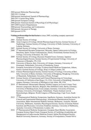 2002-present Molecular Pharmacology
2002-2011 Urologe
2004-present International Journal of Pharmacology
2005-2011 Current Drug Safety
2006-present European Urology
2006-present American Journal of Physiology (Cell Physiology)
2007-2009 Journal of Hypertension
2008-present Neurourology and Urodynamics
2009-present Advances in Therapy
2009-present LUTS
Visiting professorships/invited lectures (since 2005; excluding company sponsored
symposia):
2005 German Society of Urology
2006 Asian Congress of Urology; British Pharmacological Society; German Society of
Nephrology; German Society of Urology; University of Halle, Germany; University of
Leipzig, Germany
2007 German Society of Urology; University of Bonn, Germany
2008 5th
International Receptor Symposium, Shizuoka, Japan;Controversies in Urology,
Barcelona, Spain; Forum Urodynamicum, Zürich, Switzerland; German Society of
Urology; University of Houston, TX, USA
2009 German Society of Urology¸Huyssens Hospital Essen, Germany; Japanese
Pharmacological Society; Korean Society of Experimental Urology; University of
Tennessee at Memphis, TN, USA
2010 University of Brescia, Italy; University of Cologne, Germany; University of
Groningen, Netherlands; University of Strasbourg, France
2011 European Association of Urology; Evidence-based Medicine Symposium, Athens,
Greece; German Society of Urology; King’s College London, UK
2012 Chinese Pharmacological Society; German Society of Urology; University of Bari,
Italy; University of Bonn, Germany; University of Hongkong, Hongkong; University
of Maastricht, Netherlands; University of Porto, Portugal
2013 German Society of Experimental and Clinical Pharmacology & Toxicology;
University of California at San Diego, CA, USA; University of Heidelberg, Mannheim
campus, Germany; University of Michigan at Ann Arbor, MI, USA
2014 9th
International Adrenoceptor Meeting; Global Congress on Lower Urinary Tract
Diseases symposium, Brussels, Belgium; Max-Delbrück Center, Berlin, Germany;
University of Duisburg-Essen, Essen campus, Germany; University of Giessen,
Germany; University of Groningen, Netherlands; Vlaams Instituut voor de
Biotechnologie, Belgium; World Congress of Pharmacology, Cape Town, South
Africa
2015 3rd
Pharmaceutical Medicine Symposium, Ingelheim, Germany; Australian Society for
Clinical and Experimental Pharmacology; Australasian Pharmaceutical Sciences
Association; Baker International Diabetes Institute, Melbourne, Australia; Monash
University, Melbourne, Australia; Physiological Society; Society of German Natural
Scientists and Physicians; University Frankfurt, Germany; University of Melbourne,
Australia; University of Westminster, London, UK
2016 4th
Pharmaceutical Medicine Symposium; European Heart Rhythm Association;
European Science Open Forum; European Society of Cardiology (Leadership and
Management in Cardiovascular Medicine Forum); Italian Physiological Society;
Medical University Hannover, Germany; Society of Urodynamics, Female Pelvic
 