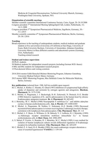 Medicine & Urogenital Reconstruction; Technical University Munich, Germany;
Washington State University, Spokane, WA
Organization of scientific meetings
Member scientific committee International Continence Society, Cairo, Egypt, 20.-24.10.2008
Congress president 7th
International Meeting Sphingolipid Club, Leiden, Netherlands, 14.-
16.11.2008
Congress president 3rd
Symposium Pharmaceutical Medicine, Ingelheim, Germany, 30.-
31.1.2015
Member scientific committee 4th
Symposium Pharmaceutical Medicine, Berlin, Germany,
29.-30.1.2016
Teaching
Broad experience in the teaching of undergraduate students, medical students and graduate
students at five universities (University of California at San Diego, University of
Essen, Ruhr-University Bochum, University of Amsterdam, Johannes Gutenberg
University Mainz) in three different countries and educational systems (Germany,
USA, Netherlands)
Teaching-related research
Student and trainee supervision
20 Ph.D. students
50 Medical students for independent research projects (including German M.D. theses)
4 MSc and BSc students for independent research projects
12 Post-doctoral fellows and visiting scientists
2014-2016 mentor Edith Henschel-Meitner Mentoring Program, Johannes Gutenberg
University Medical School, Mainz, Germany
2015 mentor MDC-Mentoring Program, Max Delbrück Center for Molecular Medicine,
Berlin, Germany
Key publications (selected from >500, full list available upon request)
M. C. Michel, A. Rother, C. Hiemke, R. Ghraf (1987) Inhibition of synaptosomal high-affinity
uptake of dopamine and serotonin by estrogen agonists and antagonists. Biochem.
Pharmacol. 36: 3175-3180
M. C. Michel, A. Pingsmann, J. J. Beckeringh, H.-R. Zerkowski, N. Doetsch, O.-E. Brodde
(1988) Selective regulation of ß1- and ß2-adrenoceptors in the human heart by chronic
ß-adrenoceptor antagonist treatment. Br. J. Pharmacol. 94: 685-692
H. J. Motulsky, M. C. Michel (1988) Neuropeptide Y mobilizes Ca++
and inhibits adenylate
cyclase in human erythroleukemia cells. Am. J. Physiol. 255: E880-E885
M. C. Michel, A. Pingsmann, M. Nohlen, U. Siekmann, O.-E. Brodde (1989) Decreased
myometrial beta-adrenoceptors in women receiving beta-2-adrenergic tocolytic therapy:
correlation with lymphocyte beta-adrenoceptors. Clin. Pharmacol. Ther. 45: 1-8
M. C. Michel, L. F. Brass, A. Williams, G. M. Bokoch, V. J. LaMorte, H. J. Motulsky (1989)
α2-Adrenergic receptor stimulation mobilizes intracellular Ca++
in human
erythroleukemia cells. J. Biol. Chem. 264: 4986-4991
A. S. Maisel, P. Fowler, A. Rearden, H. J. Motulsky, M. C. Michel (1989) A new method for
isolation of human lymphocyte subsets reveals differential regulation of ß-adrenergic
receptors by terbutaline treatment. Clin. Pharmacol. Ther. 46: 429-439
M. C. Michel, P. A. Insel, O.-E. Brodde (1989) Are renal α-adrenergic receptor alterations a
cause of essential hypertension? FASEB J. 3: 139-144
 