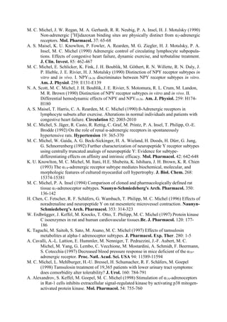 M. C. Michel, J. W. Regan, M. A. Gerhardt, R. R. Neubig, P. A. Insel, H. J. Motulsky (1990)
Non-adrenergic [3
H]idazoxan binding sites are physically distinct from α2-adrenergic
receptors. Mol. Pharmacol. 37: 65-68
A. S. Maisel, K. U. Knowlton, P. Fowler, A. Rearden, M. G. Ziegler, H. J. Motulsky, P. A.
Insel, M. C. Michel (1990) Adrenergic control of circulating lymphocyte subpopula-
tions. Effects of congestive heart failure, dynamic exercise, and terbutaline treatment.
J. Clin. Invest. 85: 462-467
M. C. Michel, E. Schlicker, K. Fink, J. H. Boublik, M. Göthert, R. N. Willette, R. N. Daly, J.
P. Hieble, J. E. Rivier, H. J. Motulsky (1990) Distinction of NPY receptor subtypes in
vitro and in vivo. I. NPY18-36 discriminates between NPY receptor subtypes in vitro.
Am. J. Physiol. 259: E131-E139
N. A. Scott, M. C. Michel, J. H. Boublik, J. E. Rivier, S. Motomura, R. L. Crum, M. Landon,
M. R. Brown (1990) Distinction of NPY receptor subtypes in vitro and in vivo. II.
Differential hemodynamic effects of NPY and NPY18-36. Am. J. Physiol. 259: H174-
H180
A. S. Maisel, T. Harris, C. A. Rearden, M. C. Michel (1990) ß-Adrenergic receptors in
lymphocyte subsets after exercise. Alterations in normal individuals and patients with
congestive heart failure. Circulation 82: 2003-2010
M. C. Michel, S. Jäger, R. Casto, R. Rettig, C. Graf, M. Printz, P. A. Insel, T. Philipp, O.-E.
Brodde (1992) On the role of renal α-adrenergic receptors in spontaneously
hypertensive rats. Hypertension 19: 365-370
M. C. Michel, W. Gaida, A. G. Beck-Sickinger, H. A. Wieland, H. Doods, H. Dürr, G. Jung,
G. Schnorrenberg (1992) Further characterization of neuropeptide Y receptor subtypes
using centrally truncated analogs of neuropeptide Y: Evidence for subtype-
differentiating effects on affinity and intrinsic efficacy. Mol. Pharmacol. 42: 642-648
K. U. Knowlton, M. C. Michel, M. Itani, H.E. Shubeita, K. Ishihara, J. H. Brown, K. R. Chien
(1993) The α1A-adrenergic receptor subtype mediates biochemical, molecular, and
morphologic features of cultured myocardial cell hypertrophy. J. Biol. Chem. 268:
15374-15381
M. C. Michel, P. A. Insel (1994) Comparison of cloned and pharmacologically defined rat
tissue α1-adrenoceptor subtypes. Naunyn-Schmiedeberg's Arch. Pharmacol. 350:
136-142
H. Chen, C. Fetscher, R. F. Schäfers, G. Wambach, T. Philipp, M. C. Michel (1996) Effects of
noradrenaline and neuropeptide Y on rat mesenteric microvessel contraction. Naunyn-
Schmiedeberg’s Arch. Pharmacol. 353: 314-323
W. Erdbrügger, J. Keffel, M. Knocks, T. Otto, T. Philipp, M. C. Michel (1997) Protein kinase
C isoenzymes in rat and human cardiovascular tissues.Br. J. Pharmacol. 120: 177-
186
K. Taguchi, M. Saitoh, S. Sato, M. Asano, M. C. Michel (1997) Effects of tamsulosin
metabolites at alpha-1 adrenoceptor subtypes. J. Pharmacol. Exp. Ther. 280: 1-5
A. Cavalli, A.-L. Lattion, E. Hummler, M. Nenniger, T. Pedrazzini, J.-F. Aubert, M. C.
Michel, M. Yang, G. Lembo, C. Vecchione, M. Mostardini, A. Schmidt, F. Beermann,
S. Cotecchia (1997) Decreased blood pressure response in mice deficient of the α1b-
adrenergic receptor. Proc. Natl. Acad. Sci. USA 94: 11589-11594
M. C. Michel, L. Mehlburger, H.-U. Bressel, H. Schumacher, R. F. Schäfers, M. Goepel
(1998) Tamsulosin treatment of 19,365 patients with lower urinary tract symptoms:
does comorbidity alter tolerability? J. Urol. 160: 784-791
A. Alexandrov, S. Keffel, M. Goepel, M. C. Michel (1998) Stimulation of α1A-adrenoceptors
in Rat-1 cells inhibits extracellular signal-regulated kinase by activating p38 mitogen-
activated protein kinase. Mol. Pharmacol. 54: 755-760
 