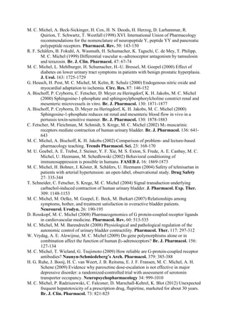 M. C. Michel, A. Beck-Sickinger, H. Cox, H. N. Doods, H. Herzog, D. Larhammar, R.
Quirion, T. Schwartz, T. Westfall (1998) XVI. International Union of Pharmacology
recommendations for the nomenclature of neuropeptide Y, peptide YY and pancreatic
polypeptide receptors. Pharmacol. Rev. 50: 143-150
R. F. Schäfers, B. Fokuhl, A. Wasmuth, H. Schumacher, K. Taguchi, C. de Mey, T. Philipp,
M. C. Michel (1999) Differential vascular α1-adrenoceptor antagonism by tamsulosin
and terazosin. Br. J. Clin. Pharmacol. 47: 67-74
M. C. Michel, L. Mehlburger, H. Schumacher, H.-U. Bressel, M. Goepel (2000) Effect of
diabetes on lower urinary tract symptoms in patients with benign prostatic hyperplasia.
J. Urol. 163: 1725-1729
G. Heusch, H. Post, M. C. Michel, M. Kelm, R. Schulz (2000) Endogenous nitric oxide and
myocardial adaptation to ischemia. Circ. Res. 87: 146-152
A. Bischoff, P. Czyborra, C. Fetscher, D. Meyer zu Heringdorf, K. H. Jakobs, M. C. Michel
(2000) Sphingosine-1-phosphate and sphingosylphosphorylcholine constrict renal and
mesenteric microvessels in vitro. Br. J. Pharmacol. 130: 1871-1877
A. Bischoff, P. Czyborra, D. Meyer zu Heringdorf, K. H. Jakobs, M. C. Michel (2000)
Sphingosine-1-phosphate reduces rat renal and mesenteric blood flow in vivo in a
pertussis toxin-sensitive manner. Br. J. Pharmacol. 130: 1878-1883
C. Fetscher, M. Fleichman, M. Schmidt, S. Krege, M. C. Michel (2002) M3 muscarinic
receptors mediate contraction of human urinary bladder. Br. J. Pharmacol. 136: 641-
643
M. C. Michel, A. Bischoff, K. H. Jakobs (2002) Comparison of problem- and lecture-based
pharmacology teaching. Trends Pharmacol. Sci. 23: 168-170
M. U. Goebel, A. E. Trebst, J. Steiner, Y. F. Xie, M. S. Exton, S. Frede, A. E. Canbay, M. C.
Michel, U. Heemann, M. Schedlowski (2002) Behavioral conditioning of
immunosuppression is possible in humans. FASEB J. 16: 1869-1873
M. C. Michel, H. Bohner, J. Köster, R. Schäfers, U. Heemann (2004) Safety of telmisartan in
patients with arterial hypertension: an open-label, observational study. Drug Safety
27: 335-344
T. Schneider, C. Fetscher, S. Krege, M. C. Michel (2004) Signal transduction underlying
carbachol-induced contraction of human urinary bladder. J. Pharmacol. Exp. Ther.
309: 1148-1153
M. C. Michel, M. Oelke, M. Goepel, E. Beck, M. Burkart (2007) Relationships among
symptoms, bother, and treatment satisfaction in overactive bladder patients.
Neurourol. Urodyn. 26: 190-195
D. Rosskopf, M. C. Michel (2008) Pharmacogenomics of G protein-coupled receptor ligands
in cardiovascular medicine. Pharmacol. Rev. 60: 513-535
M. C. Michel, M. M. Barendrecht (2008) Physiological and pathological regulation of the
autonomic control of urinary bladder contractility. Pharmacol. Ther. 117: 297-312
W. Vrydag, A. E. Alewijnse, M. C. Michel (2009) Do gene polymorphisms alone or in
combination affect the function of human β3-adrenoceptors? Br. J. Pharmacol. 156:
127-134
M. C. Michel, T. Wieland, G. Tsujimoto (2009) How reliable are G-protein-coupled receptor
antibodies? Naunyn-Schmiedeberg’s Arch. Pharmacol. 379: 385-388
H. G. Ruhe, J. Booij, H. C. van Weert, J. B. Reitsma, E. J. F. Fransen, M. C. Michel, A. H.
Schene (2009) Evidence why paroxetine dose-escalation is not effective in major
depressive disorder: a randomized-controlled trial with assessment of serotonin
transporter occupancy. Neuropsychopharmacology 34: 999-1010
M. C. Michel, P. Radziszewski, C. Falconer, D. Marschall-Kehrel, K. Blot (2012) Unexpected
frequent hepatotoxicity of a prescription drug, flupirtine, marketed for about 30 years.
Br. J. Clin. Pharmacol. 73: 821-825
 