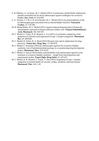E. H. Ohlstein, A. von Keitz, M. C. Michel (2012) A multicenter, double-blind, randomized,
placebo-controlled trial for the β3-adrenoceptor agonist solabegron for overactive
bladder. Eur. Urol. 62: 834-840
C. A. Teitsma, J. J. M. C. H. de la Rosette, M. C. Michel (2013) Are polymorphisms of the
3-adrenoceptor gene associated with an altered bladder function? Neurourol.
Urodyn. 32: 276-280
M. B. Michel-Reher, M. C. Michel (2013) Agonist-induced desensitization of human β3-
adrenoceptors expressed in human embryonic kidney cells. Naunyn-Schmiedeberg’s
Arch. Pharmacol. 386: 843-851
M. C. Michel, C. Foster, H. R. Brunner, L. Liu (2013) A systematic comparison of the
properties of clinically used angiotensin II type 1 receptor antagonists. Pharmacol.
Rev. 65: 809-848
M. C. Michel, R. Seifert, R. A. Bond (2014) Dynamic bias and its implications for drug
discovery. Nature Rev. Drug. Disc. 13: 869-870
M. C. Michel, C. Korstanje (2016) β3-Adrenoceptor agonists for overactive bladder
syndrome: role of translational pharmacology in a re-positioning drug development
project. Pharmacol. Ther. 159: 66-82
M. C. Michel, S. Gravas (2016) Safety and tolerability of β3-adrenoceptor agonists in the
treatment of overactive bladder syndrome – insight from transcriptosome and
experimental studies. Expert Opin. Drug Safety 15: 647-657
M. C. Michel, H. R. Brunner, C. Foster, Y. Huo (2016) Angiotensin II type 1 receptor
antagonists in animal models of vascular, cardiac, metabolic and renal disease.
Pharmacol. Ther. 164: 1-81
 