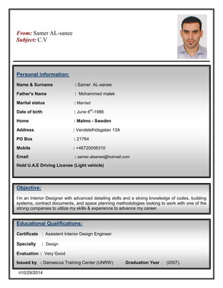From: Samer AL-saneeAttn: H 
Subject: C.V 
Personal information: 
Name & Surname : Samer AL-sanee 
Father's Name : Mohammed malek 
Marital status : Married 
Date of birth : June 6th-1986 
Home : Malmo - Sweden 
Address : Vendelsfridsgatan 13A 
PO Box : 21764 
Mobile : +46720056310 
Email : samer.alsanee@hotmail.com 
Hold U.A.E Driving License (Light vehicle) 
Objective: 
I’m an Interior Designer with advanced detailing skills and a strong knowledge of codes, building 
systems, contract documents, and space planning methodologies looking to work with one of the 
strong companies to utilize my skills & experience to advance my career. 
Educational Qualifications: 
Certificate : Assistent Interior Design Engineer 
Specialty : Design 
Evaluation : Very Good 
Issued by : Damascus Training Center (UNRW) Graduation Year : (2007). 
010/29/2014 
 