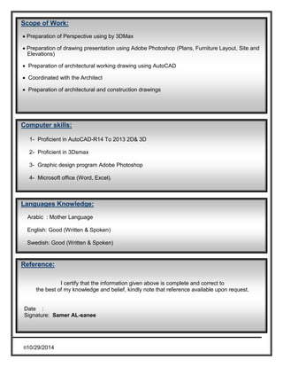 Scope of Work: 
 Preparation of Perspective using by 3DMax 
 Preparation of drawing presentation using Adobe Photoshop (Plans, Furniture Layout, Site and 
Elevations) 
 Preparation of architectural working drawing using AutoCAD 
 Coordinated with the Architect 
 Preparation of architectural and construction drawings 
Computer skills: 
1- Proficient in AutoCAD-R14 To 2013 2D& 3D 
2- Proficient in 3Dsmax 
3- Graphic design program Adobe Photoshop 
4- Microsoft office (Word, Excel). 
Languages Knowledge: 
Arabic : Mother Language 
English: Good (Written & Spoken) 
Swedish: Good (Written & Spoken) 
Reference: 
010/29/2014 
I certify that the information given above is complete and correct to 
the best of my knowledge and belief, kindly note that reference available upon request. 
Date : 
Signature: Samer AL-sanee 
