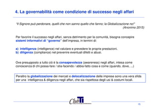 4. La governabilità come condizione di successo negli affari
Per favorire il successo negli affari, senza detrimento per la comunità, bisogna concepire
sistemi informativi di “governo” dell’impresa, in termini di:
a) intelligenza (intelligence) nel valutare e prevedere le proprie prestazioni.
b) diligenza (compliance) nel prevenire eventuali difetti e abusi.
“Il Signore può perdonare, quelli che non sanno quello che fanno; la Globalizzazione no!”
(Anonimo 2015)
15
Peraltro la globalizzazione dei mercati e delocalizzazione delle imprese sono una vera sfida
per una intelligenza & diligenza negli affari, che sia rispettosa degli usi & costumi locali.
Ove presupposto a tutto ciò è la consapevolezza (awareness) negli affari, intesa come
conoscenza di chi possa-fare / stia-facendo / abbia-fatto cosa e come (quando, dove, ...)
 