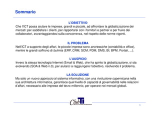 Sommario
L’OBIETTIVO
Che l’ICT possa aiutare le imprese, grandi e piccole, ad affrontare la globalizzazione dei
mercati: per soddisfare i clienti, per rapportarsi con i fornitori e partner e per fruire dei
collaboratori, avvantaggiandosi sulla concorrenza, nel rispetto delle norme vigenti.
IL PROBLEMA
Nell’ICT a supporto degli affari, le piccole imprese sono anoressiche (contabilità e office),
mentre le grandi soffrono di bulimia (ERP, CRM, SCM, PDM, DMS, BI, BPM, Portali, ...).
1
L’AUSPICIO
Invero la stessa tecnologia Internet (Email & Web), che ha spinto la globalizzazione, si sta
evolvendo (SOA & Web n.0), per aiutarci a raggiungere l’obiettivo, risolvendo il problema.
LA SOLUZIONE
Ma solo un nuovo approccio al sistema informativo, con una rivoluzione copernicana nella
sua architettura informatica, garantisce quel livello di capacità & governabilità nelle relazioni
d’affari, necessario alle imprese del terzo millennio, per operare nei mercati globali.
 