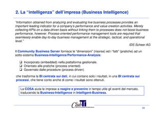 2. La “intelligenza” dell’impresa (Business Intelligence)
Il Community Business Server fornisce le “dimensioni” (risorse) ed i “fatti” (pratiche) ad un
sotto-sistema Business-Intelligence/Performance-Analysis:
“Information obtained from analyzing and evaluating live business processes provides an
important leading indicator for a company’s performance and value creation activities. Merely
collecting KPIs on a data-driven basis without linking them to processes does not boost business
performance, however. Process-oriented performance management tools are required that
seamlessly enable day-to-day business management at the strategic, tactical, and operational
level.”
IDS Scheer AG
20
Incorporato (embedded) nella piattaforma gestionale.
Orientato alle pratiche (process oriented)
Governato dalle procedure (process driven)
La COSA aiuta le imprese a reagire e prevenire in tempo utile gli eventi del mercato,
traducendo la Business-Intelligence in Intelligent-Business.
che trasforma la BI centrata sui dati, in cui contano solo i risultati, in una BI centrata sui
processi, che tiene conto anche di come i risultati sono ottenuti.
 