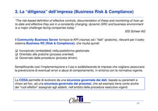 3. La “diligenza” dell’impresa (Business Risk & Compliance)
Il Community Business Server fornisce le KPI (risorse) ed i “fatti” (pratiche), rilevanti per il sotto-
sistema Business RC (Risk & Compliance), che risulta quindi:
Incorporato (embedded) nella piattaforma gestionale.
Orientato alle pratiche (process oriented)
“The risk-based definition of effective controls, documentation of these and monitoring of how up-
to-date and effective they are in a constantly changing, dynamic GRC and business environment
is a major challenge facing companies today.”
IDS Scheer AG
21
Orientato alle pratiche (process oriented)
Governato dalle procedure (process driven)
Semplificando così l’implementazione e l’uso e soddisfacendo le imprese che vogliano assicurarsi
la prevenzione di eventuali errori e abusi di comportamento, in sintonia con la normativa vigente.
La COSA permette di evolvere da una sicurezza governata dai dati, basata su parametri e
chiavi ad hoc, ad una sicurezza governata dai processi, che ad esempio tiene conto anche
dei “ruoli effettivi” assegnati agli addetti, nell’ambito delle procedure esecutive vigenti.
 