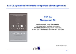 La COSA potrebbe influenzare certi principi di management !?
CXO 2.0
Management 2.0
Our enterprises have 21st-century,
Internet-enabled business processes,
mid-20th-century management processes,
23
GdLENT20 COSA V11
mid-20th-century management processes,
all built atop 19th-century management principles
 