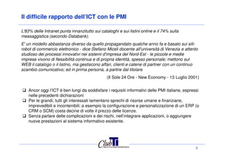 Il difficile rapporto dell’ICT con le PMI
L'83% delle Intranet punta innanzitutto sui cataloghi e sui listini online e il 74% sulla
messaggistica (secondo Databank).
E' un modello abbastanza diverso da quello propagandato qualche anno fa e basato sui siti-
robot di commercio elettronico - dice Stefano Miceli docente all'università di Venezia e attento
studioso dei processi innovativi nei sistemi d'impresa del Nord-Est - le piccole e medie
imprese vivono di flessibilità continua e di propria identità, spesso personale; mettono sul
WEB il catalogo o il listino, ma gestiscono affari, clienti e catene di partner con un continuo
scambio comunicativo; ed in prima persona, a partire dal titolare
(Il Sole 24 Ore - New Economy - 13 Luglio 2001)
2
(Il Sole 24 Ore - New Economy - 13 Luglio 2001)
Ancor oggi l’ICT è ben lungi da soddisfare i requisiti informativi delle PMI italiane, espressi
nelle precedenti dichiarazioni
Per le grandi, tutti gli interessati lamentano sprechi di risorse umane e finanziarie,
imprevedibili e incontenibili; a esempio la configurazione e personalizzazione di un ERP (o
CRM o SCM) costa decine di volte il prezzo delle licenze.
Senza parlare delle complicazioni e dei rischi, nell’integrare applicazioni, o aggiungere
nuove prestazioni al sistema informativo esistente.
 