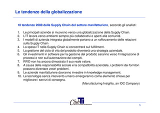 Le tendenze della globalizzazione
10 tendenze 2008 della Supply Chain del settore manifatturiero, secondo gli analisti:
1. Le principali aziende si muovono verso una globalizzazione della Supply Chain.
2. L’IT lavora verso ambienti sempre più collaborativi e aperti alla comunità
3. I modelli di azienda integrata globalmente portano a un rafforzamento delle relazioni
sulla Supply Chain
4. La spesa IT nella Supply Chain si concentrerà sul fulfillment.
5. La gestione del ciclo di vita del prodotto diventerà una strategia aziendale.
6. Gli investimenti in software per la gestione del prodotto saranno verso l’integrazione di
processi e non sull’automazione dei compiti.
5
processi e non sull’automazione dei compiti.
7. RFID non ha ancora dimostrato il suo reale valore.
8. A causa della responsabilità sociale e la compatibilità aziendale, i problemi dei fornitori
possono diventare vostri problemi.
9. Le aziende manifatturiere dovranno investire in knowledge management.
10. Le tecnologie senza intervento umano emergeranno come elemento chiave per
migliorare i servizi di consegna.
(Manufacturing Insights, an IDC Company)
 