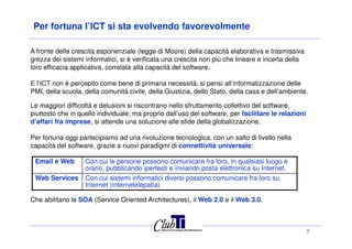 Per fortuna l’ICT si sta evolvendo favorevolmente
A fronte della crescita esponenziale (legge di Moore) della capacità elaborativa e trasmissiva
grezza dei sistemi informatici, si è verificata una crescita non più che lineare e incerta della
loro efficacia applicativa, correlata alla capacità del software.
E l’ICT non è percepito come bene di primaria necessità; si pensi all’informatizzazione delle
PMI, della scuola, della comunità civile, della Giustizia, dello Stato, della casa e dell’ambiente.
Le maggiori difficoltà e delusioni si riscontrano nello sfruttamento collettivo del software,
piuttosto che in quello individuale; ma proprio dall’uso del software, per facilitare le relazioni
d’affari fra imprese, si attende una soluzione alle sfide della globalizzazione.
7
d’affari fra imprese, si attende una soluzione alle sfide della globalizzazione.
Per fortuna oggi partecipiamo ad una rivoluzione tecnologica, con un salto di livello nella
capacità del software, grazie a nuovi paradigmi di connettività universale:
Email e Web Con cui le persone possono comunicare fra loro, in qualsiasi luogo e
orario, pubblicando ipertesti e inviando posta elettronica su Internet.
Web Services Con cui sistemi informatici diversi possono comunicare fra loro su
Internet (internetelepatia)
Che abilitano le SOA (Service Oriented Architectures), il Web 2.0 e il Web 3.0.
 