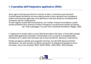 1. Il paradiso dell’integratore applicativo (SOA)
Ancor oggi si costruisce per blocchi e monoliti, di rado in movimento e per frammenti.
E poiché queste architetture non sono state provviste di alcun elemento che le aiutasse a
essere continuamente aggiornate, sono destinate a incanutire dal giorno immediatamente
successivo alla loro inaugurazione.
Di rado reggono al peso dell'invecchiamento: con il tempo, finiscono di somigliare a quelle
anziane prostitute che si sforzano di offrire l'immagine di una giovinezza sempre più penosa.
(da "Tutto è paesaggio" di Lucien Kroll, Universale Architettura, Maggio 1999)
8
L’ integrazione è sempre stata un punto dolente dei sistemi informativi, a fronte dello sviluppo
caotico delle applicazioni aziendali e interaziendali e con la crescita di complessità delle
architetture ICT, a partire dal mainframe, per arrivare ad Internet, attraverso il client/server.
Peraltro gli approcci adottati sono progrediti nel tempo, fino alla SOA (Service Oriented
Architecture), che offre semplici ma efficaci meccanismi di integrazione flessibile di servizi
informatici, intra e inter-aziendali: REST, SOAP, WSDL, UDDI, BPEL, BPEL4People.
 
