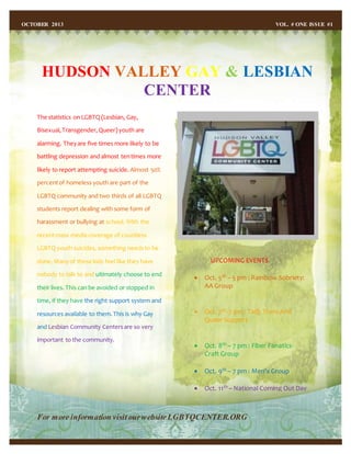 HUDSON VALLEY GAY & LESBIAN
CENTER
OCTOBER 2013 VOL. # ONE ISSUE #1
The statistics on LGBTQ (Lesbian, Gay,
Bisexual,Transgender,Queer) youth are
alarming. Theyare five times more likely to be
battling depression and almost tentimes more
likely to report attempting suicide. Almost 50%
percentof homeless youth are part of the
LGBTQ community and two thirds of all LGBTQ
students report dealing with some form of
harassment or bullying at school. With the
recentmass media coverage of countless
LGBTQ youth suicides, something needsto be
done. Manyof these kids feel like they have
nobody to talk to and ultimately choose to end
their lives. This can be avoided or stopped in
time, if they have the right support system and
resources available to them.This is why Gay
and Lesbian Community Centersare so very
important to the community.
For more information visit ourwebsiteLGBTQCENTER.ORG
UPCOMING EVENTS
 Oct. 5th – 5 pm : Rainbow Sobriety:
AA Group
 Oct. 7th-7 pm : TaQ: TransAnd
Queer Support
 Oct. 8th – 7 pm : Fiber Fanatics-
Craft Group
 Oct. 9th – 7 pm : Men’s Group
 Oct. 11th – National Coming Out Day
 