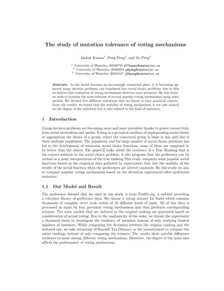 The study of mutation tolerance of voting mechanisms
Akshat Kumar1
, Peng Peng2
, and Jie Peng3
1
University of Waterloo 20548735 a77kumar@uwaterloo.ca
2
University of Waterloo 20560954 p8peng@uwaterloo.ca
3
University of Waterloo 20564547 j29peng@uwaterloo.ca
Abstract. As the world becomes an increasingly connected place, it is becoming ap-
parent many decision problems can translated into social choice problems, due to this
we believe that evaluation of voting mechanisms deserves more attention. By this study,
we wish to examine the noise-tolerant of several popular voting mechanisms using noise
models. We devised ﬁve diﬀerent mutations that we found to have practical context.
From the results, we found that the stability of voting mechanisms is not just related
on the degree of the mutation but is also related to the kind of mutation.
1 Introduction
Group decision problems are becoming more and more prevalent thanks to grater connectivity
from social networking and media. Voting is a prevalent medium of implementing social choice
or aggregating the choice of a group, where the concerned group is large in size and also is
there multiple candidates. The popularity and the large number of social choice problems has
led to the development of numerous social choice functions, some of these are supposed to
be better than the others. The paper[2] talks about the existence of a True Ranking that is
the correct solution to the social choice problem, it also proposes that the preference can be
viewed as a noisy interpretation of the true ranking.This study compares some popular social
functions based on the empirical data gathered by experiments that test the stability of the
results of the social function when the preferences are altered randomly. By this study we aim
to compare popular voting mechanisms based on the deviation experienced after preference
mutation.
1.1 Our Model and Result
The preference dataset that we used in our study is from Preﬂib.org, a website providing
a reference library of preference data. We choose a voting dataset for Sushi which contains
thousands of complete strict rank orders of 10 diﬀerent kinds of sushi. All of this data is
processed as input by four prevalent voting mechanisms and then produces corresponding
winners. The noise models that are induced to the original ranking are generated based on
consideration of actual voting. Due to the randomicity of the noise, we iterate the experiment
a thousand times to investigate the tendency of variation instead of only studying limited
numbers of instances. While comparing the deviation between the original ranking and the
mutated one, we take advantage of Kendall Tau Distance as the measurement to compare the
entire rankings instead of only comparing the winners. The results show notable diﬀerence
resilience to noise among diﬀerent voting mechanisms. Moreover, the degree of the noise also
aﬀects the performance of voting mechanisms.
 