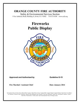 ORANGE COUNTY FIRE AUTHORITY
Safety & Environmental Services Section
1 Fire Authority Road, Building A, Irvine, CA 92602 714-573-6180 www.ocfa.org
Fireworks
Public Display
Approved and Authorized by Guideline G-15
Fire Marshal / Assistant Chief Date: January 2014
Serving the Cities of: Aliso Viejo • Buena Park • Cypress • Dana Point • Irvine • Laguna Hills • Laguna Niguel • Laguna Woods • Lake Forest • La Palma •
Los Alamitos • Mission Viejo • Placentia • Rancho Santa Margarita •San Clemente • San Juan Capistrano • Santa Ana • Seal Beach • Stanton • Tustin •
Villa Park • Westminster • Yorba Linda • and Unincorporated Areas of Orange County
 