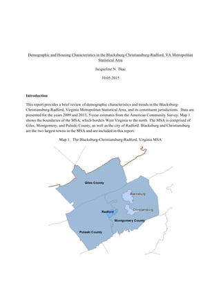 Demographic and Housing Characteristics in the Blacksburg-Christiansburg-Radford, VA Metropolitan
Statistical Area
Jacqueline N. Tkac
10.05.2015
Introduction
This report provides a brief review of demographic characteristics and trends in the Blacksburg-
Christiansburg-Radford, Virginia Metropolitan Statistical Area, and its constituent jurisdictions. Data are
presented for the years 2009 and 2013, 5-year estimates from the American Community Survey. Map 1
shows the boundaries of the MSA, which borders West Virginia to the north. The MSA is comprised of
Giles, Montgomery, and Pulaski County, as well as the city of Radford. Blacksburg and Christiansburg
are the two largest towns in the MSA and are included in this report.
Map 1. The Blacksburg-Christiansburg-Radford, Virginia MSA
 