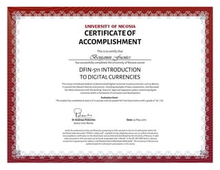  
 
CERTIFICATE OF
ACCOMPLISHMENT
This is to certify that
Benjamin Fuentes
has successfully completed the University of Nicosia course
DFIN-511 INTRODUCTION
TO DIGITAL CURRENCIES
This course introduced students to decentralized digital currencies (cryptocurrencies), such as Bitcoin.
It covered the relevant theories and practice, including examples of basic transactions, and discussed
the likely interaction with the banking, financial, legal and regulatory system, examining digital
currencies within a framework of innovation and development.
Evaluation Score:
The student has completed at least 9 of 12 quizzes and has passed the Final Examination with a grade of “93” ( %)
DrAndreasPolemitis
Senior Vice-Rector
Date:24 May 2016
Verify the authenticity of this certificate by comparing its SHA-256 hash to the list of valid hashes within the
certificate index document "DFIN511-Index5.pdf", available at http://digitalcurrency.unic.ac.cy/free-introductory-
mooc/academic-certificates-on-the-blockchain/ and as otherwise distributed by the University of Nicosia. A valid
index document's SHA-256 hash can be found, prepended with "UNicDC" in the OP_RETURN field in a Bitcoin
transaction originating from address 12wFAkd28zprJdmmXR69ek3AnzRbKLd5NC. The University of Nicosia has
authenticated this individual's participation in the course.
 