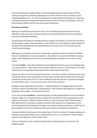 Some online behaviour is illegal. Children and young people need to be made aware of the far-
reaching consequences of posting inappropriate or harmful content on forums, websites, social
networking platforms, etc. If a child or young person is being treated or threatened in a sexual way
or being pressured into doing something that they don’t want to do, this is not bullying. There are
laws to protect children from this very serious type of behaviour.
Persistence and Intent
Bullying is not defined by persistence or intent. This is relevant because if you were to look up
definitions online and in peer reviewed articles, the vast majority of these will refer to bullying as
persistent and deliberate behaviour.
We would argue that these are unhelpful criteria to apply to all situations. So much time can be lost
trying to apply a range of situational factors, many of which are in fact subjective. Many incidents of
bullying will include deliberate and repeated behaviour but these are not in our view, essential
criteria to define bullying.
Making these an essential criteria to be met excludes a significant amount of incidents of bullying
that are not deliberate or necessarily repetitive. We know from our work with children and young
people , that bullying takes many forms and something need only happen once to have a severe
impact.
Let’s look at intent – if you tell me bullying must be deliberate and then accuse me of bullying, what
is my first response? - That I didn’t mean it. Intent is difficult to prove. It can tie situation up in knots
and the focus on responding to what someone did and the impact it had is lost.
Schools can waste a lot of time trying to prove intent –I have been involved in examples when intent
is denied the adults are stumped and do not know how to proceed. We must look at what someone
actually did and the impact it had. If it wasn’t deliberate then they may be in a position to apologise
or make amends sooner – of it was it may merit a more serious response.
Bullying is usually deliberate but not always – sometime children use language they hear at home
and have no idea of how offensive or inappropriate it is. We should not get caught up in using this as
qualifying criteria though – it’s too easily re-framed
Let us now consider persistence – that the behaviour must be repeated before it can be considered
bullying – again this is something we do not agree with and neither do most young people we have
spoken to. Persistence is difficult to define and also, is it more than once? twice? daily? weekly?
Who defines when it’s persistent enough to intervene? Me, the person it is happening to or the
intervening adult? Something need only happen once and the impact can be severe; a child may not
get changed for PE after one incident were they were picked on, humiliated or threatened.
Is being humiliated by having your shorts pulled down in front of a class with 15 people laughing and
pointing, some possibly taking a picture, bullying? Of course it is, is it repetitive? It doesn’t matter,
we focus on the behaviour and the impact it had.
The fear of repetition can be sustained through looks or perhaps threats or just the fear of it
happening again.
 