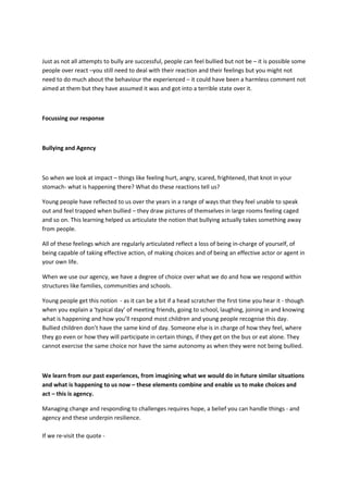 Just as not all attempts to bully are successful, people can feel bullied but not be – it is possible some
people over react –you still need to deal with their reaction and their feelings but you might not
need to do much about the behaviour the experienced – it could have been a harmless comment not
aimed at them but they have assumed it was and got into a terrible state over it.
Focussing our response
Bullying and Agency
So when we look at impact – things like feeling hurt, angry, scared, frightened, that knot in your
stomach- what is happening there? What do these reactions tell us?
Young people have reflected to us over the years in a range of ways that they feel unable to speak
out and feel trapped when bullied – they draw pictures of themselves in large rooms feeling caged
and so on. This learning helped us articulate the notion that bullying actually takes something away
from people.
All of these feelings which are regularly articulated reflect a loss of being in-charge of yourself, of
being capable of taking effective action, of making choices and of being an effective actor or agent in
your own life.
When we use our agency, we have a degree of choice over what we do and how we respond within
structures like families, communities and schools.
Young people get this notion - as it can be a bit if a head scratcher the first time you hear it - though
when you explain a ‘typical day’ of meeting friends, going to school, laughing, joining in and knowing
what is happening and how you’ll respond most children and young people recognise this day.
Bullied children don’t have the same kind of day. Someone else is in charge of how they feel, where
they go even or how they will participate in certain things, if they get on the bus or eat alone. They
cannot exercise the same choice nor have the same autonomy as when they were not being bullied.
We learn from our past experiences, from imagining what we would do in future similar situations
and what is happening to us now – these elements combine and enable us to make choices and
act – this is agency.
Managing change and responding to challenges requires hope, a belief you can handle things - and
agency and these underpin resilience.
If we re-visit the quote -
 