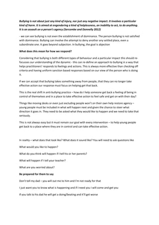 Bullying is not about just any kind of injury, nor just any negative impact. It involves a particular
kind of harm. It is aimed at engendering a kind of helplessness, an inability to act, to do anything.
It is an assault on a person’s agency (Sercombe and Donnelly 2012)
- we can see bullying is not even the establishment of dominance. The person bullying is not satisfied
with dominance. Bullying can involve the attempt to deny another any settled place, even a
subordinate one. It goes beyond subjection. In bullying, the goal is abjection
What does this mean for how we respond?
Considering that bullying is both different types of behaviour and a particular impact this should re-
focusses our understanding of the dynamic - this can re-define an approach to bullying in a way that
helps practitioners’ responds to feelings and actions. This is always more effective than checking off
criteria and having uniform sanction based responses based on our view of the person who is doing
it.
If we can accept that bullying takes something away from people, that they can no longer take
effective action our response must focus on helping get that back.
This is the real shift in anti-bullying practice – how do I help someone get back a feeling of being in
control of themselves and in a place to take effective action to feel safe and get on with their day?
Things like moving desks or even just excluding people won’t on their own help restore agency –
young people must be included in what will happen next and given the chance to steer what
direction it goes in. They need to be asked what they would like to happen and we need to take that
seriously.
This is not always easy but it must remain our goal with every intervention – to help young people
get back to a place where they are in control and can take effective action.
In reality – what does that look like? What does it sound like? You will need to ask questions like
What would you like to happen?
What do you think will happen if I tell his or her parents?
What will happen if I tell your teacher?
What are you worried about?
Be prepared for them to say
Don’t tell my dad – you will out me to him and I’m not ready for that
I just want you to know what is happening and if I need you I will come and get you
If you talk to his dad he will get a doing/beating and it’ll get worse
 