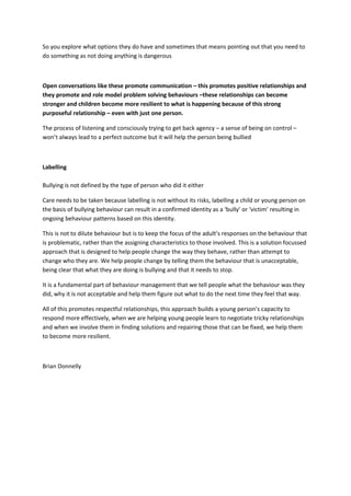 So you explore what options they do have and sometimes that means pointing out that you need to
do something as not doing anything is dangerous
Open conversations like these promote communication – this promotes positive relationships and
they promote and role model problem solving behaviours –these relationships can become
stronger and children become more resilient to what is happening because of this strong
purposeful relationship – even with just one person.
The process of listening and consciously trying to get back agency – a sense of being on control –
won’t always lead to a perfect outcome but it will help the person being bullied
Labelling
Bullying is not defined by the type of person who did it either
Care needs to be taken because labelling is not without its risks, labelling a child or young person on
the basis of bullying behaviour can result in a confirmed identity as a ‘bully’ or ‘victim’ resulting in
ongoing behaviour patterns based on this identity.
This is not to dilute behaviour but is to keep the focus of the adult’s responses on the behaviour that
is problematic, rather than the assigning characteristics to those involved. This is a solution focussed
approach that is designed to help people change the way they behave, rather than attempt to
change who they are. We help people change by telling them the behaviour that is unacceptable,
being clear that what they are doing is bullying and that it needs to stop.
It is a fundamental part of behaviour management that we tell people what the behaviour was they
did, why it is not acceptable and help them figure out what to do the next time they feel that way.
All of this promotes respectful relationships, this approach builds a young person’s capacity to
respond more effectively, when we are helping young people learn to negotiate tricky relationships
and when we involve them in finding solutions and repairing those that can be fixed, we help them
to become more resilient.
Brian Donnelly
 