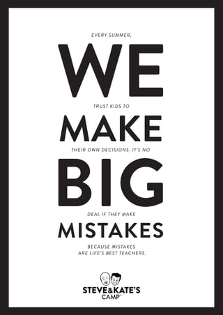 WE
MAKE
BIGMISTAKES
THEIR OWN DECISIONS. IT’S NO
TRUST KIDS TO
DEAL IF THEY MAKE
EVERY SUMMER,
BECAUSE MISTAKES
ARE LIFE’S BEST TEACHERS.
WE
MAKE
BIGMISTAKES
THEIR OWN DECISIONS. IT’S NO
TRUST KIDS TO
DEAL IF THEY MAKE
EVERY SUMMER,
BECAUSE MISTAKES
ARE LIFE’S BEST TEACHERS.
 