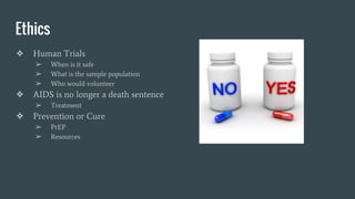 Ethics
❖ Human Trials
➢ When is it safe
➢ What is the sample population
➢ Who would volunteer
❖ AIDS is no longer a death sentence
➢ Treatment
❖ Prevention or Cure
➢ PrEP
➢ Resources
 